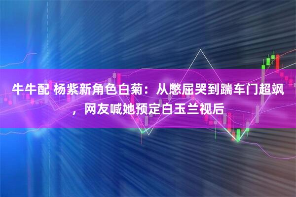 牛牛配 杨紫新角色白菊：从憋屈哭到踹车门超飒，网友喊她预定白玉兰视后