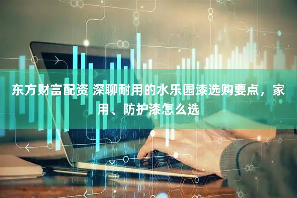 东方财富配资 深聊耐用的水乐园漆选购要点,家用、防护漆怎么选